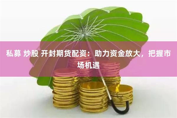 私募 炒股 开封期货配资：助力资金放大，把握市场机遇