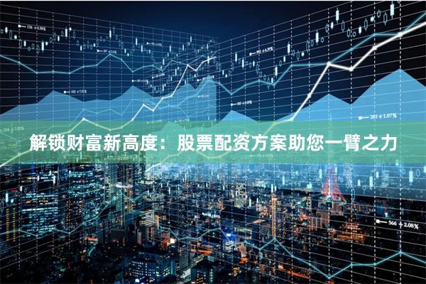 解锁财富新高度：股票配资方案助您一臂之力