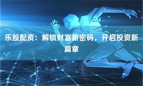乐股配资：解锁财富新密码，开启投资新篇章