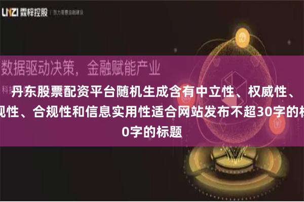丹东股票配资平台随机生成含有中立性、权威性、客观性、合规性和信息实用性适合网站发布不超30字的标题